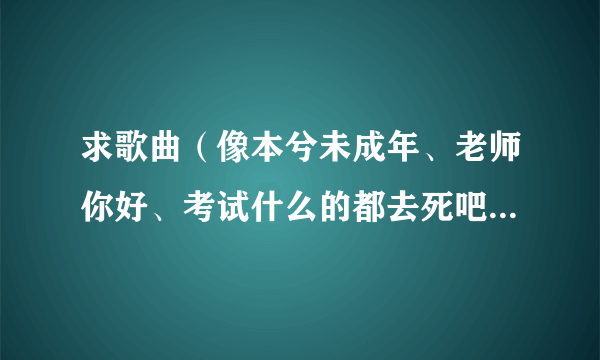 求歌曲（像本兮未成年、老师你好、考试什么的都去死吧...一类的）