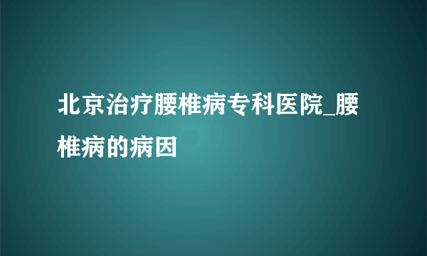 北京治疗腰椎病专科医院_腰椎病的病因