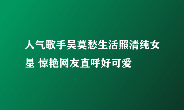 人气歌手吴莫愁生活照清纯女星 惊艳网友直呼好可爱