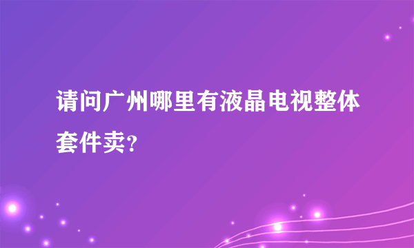 请问广州哪里有液晶电视整体套件卖？