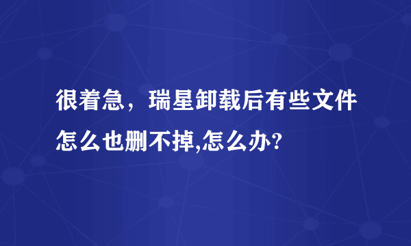 很着急，瑞星卸载后有些文件怎么也删不掉,怎么办?