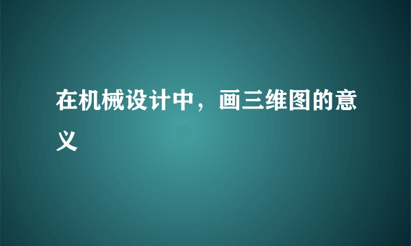 在机械设计中，画三维图的意义