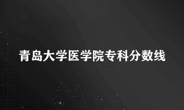 青岛大学医学院专科分数线