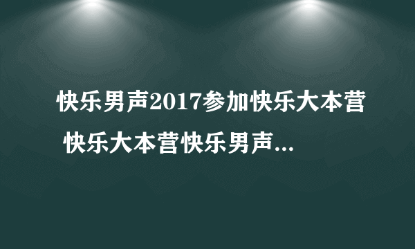 快乐男声2017参加快乐大本营 快乐大本营快乐男声哪一期播出