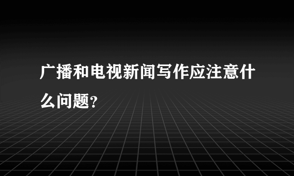 广播和电视新闻写作应注意什么问题？