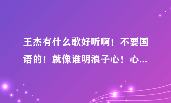 王杰有什么歌好听啊！不要国语的！就像谁明浪子心！心瘾！不浪漫是罪名！几分伤心几分痴那么好听的！介绍