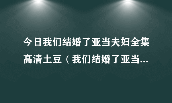 今日我们结婚了亚当夫妇全集高清土豆（我们结婚了亚当夫妇全集）