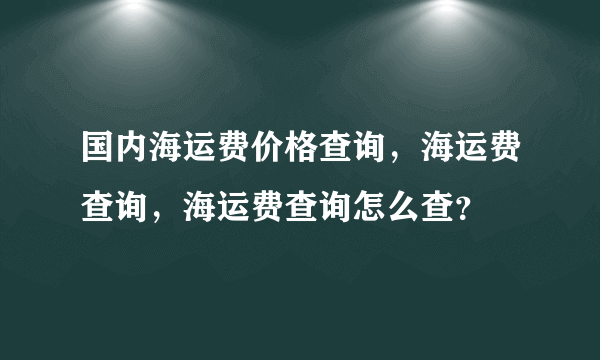 国内海运费价格查询，海运费查询，海运费查询怎么查？