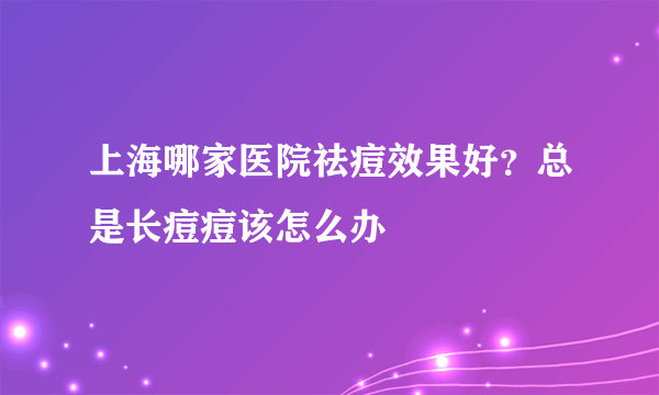 上海哪家医院祛痘效果好？总是长痘痘该怎么办