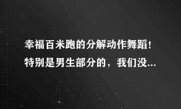 幸福百米跑的分解动作舞蹈！特别是男生部分的，我们没有舞蹈基础，所以求分解动作！急用，谢谢