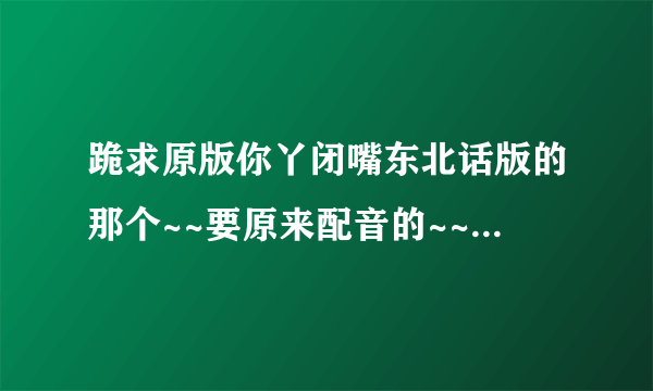 跪求原版你丫闭嘴东北话版的那个~~要原来配音的~~现在网上收不到以前谁要是下载了联系谢谢~