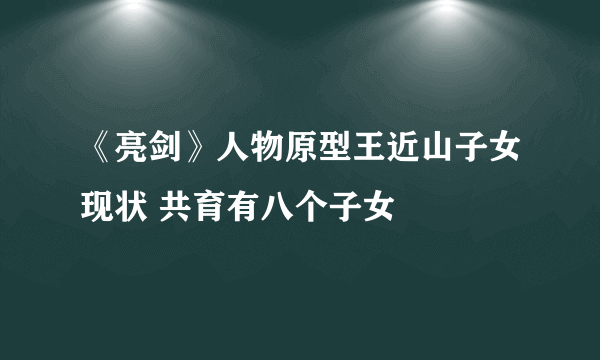 《亮剑》人物原型王近山子女现状 共育有八个子女