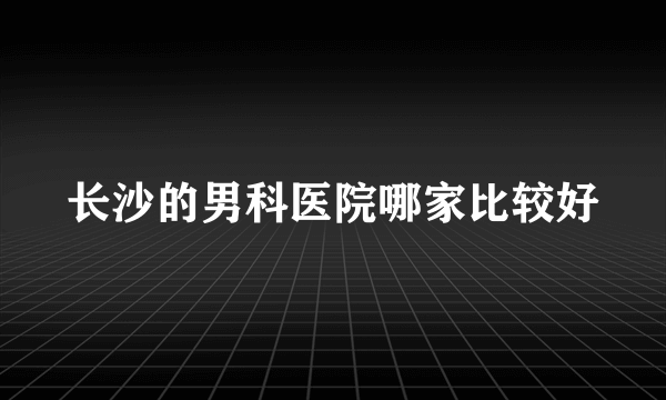 长沙的男科医院哪家比较好