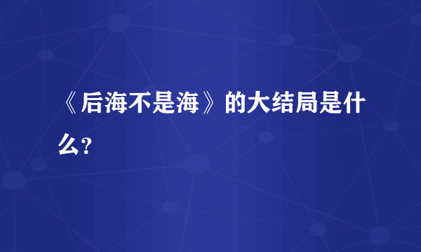 《后海不是海》的大结局是什么？