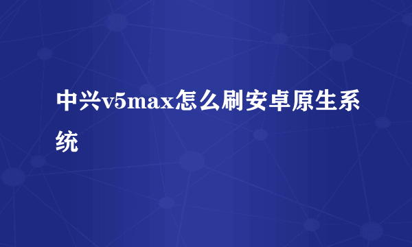 中兴v5max怎么刷安卓原生系统