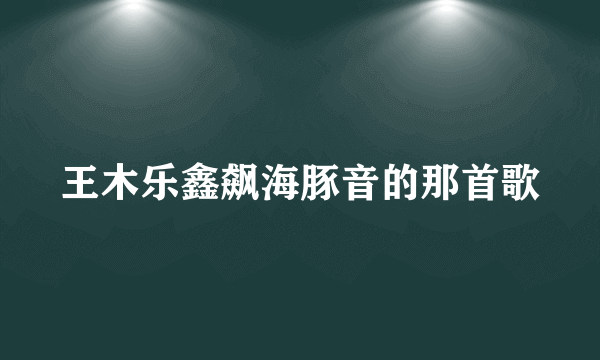 王木乐鑫飙海豚音的那首歌