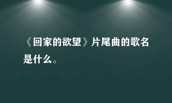 《回家的欲望》片尾曲的歌名是什么。