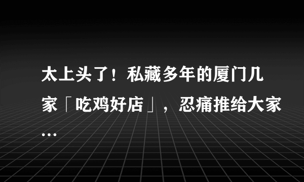 太上头了！私藏多年的厦门几家「吃鸡好店」，忍痛推给大家…