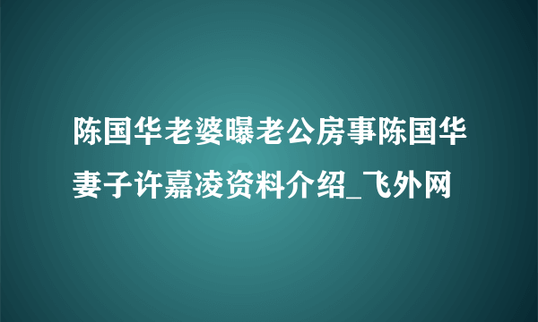 陈国华老婆曝老公房事陈国华妻子许嘉凌资料介绍_飞外网