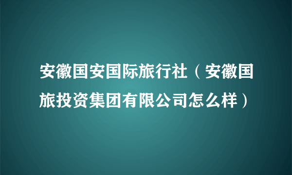 安徽国安国际旅行社（安徽国旅投资集团有限公司怎么样）