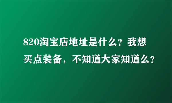 820淘宝店地址是什么？我想买点装备，不知道大家知道么？