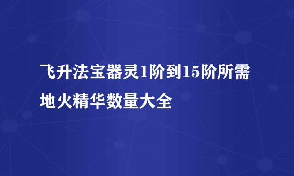 飞升法宝器灵1阶到15阶所需地火精华数量大全