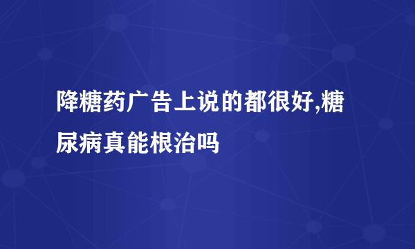 降糖药广告上说的都很好,糖尿病真能根治吗