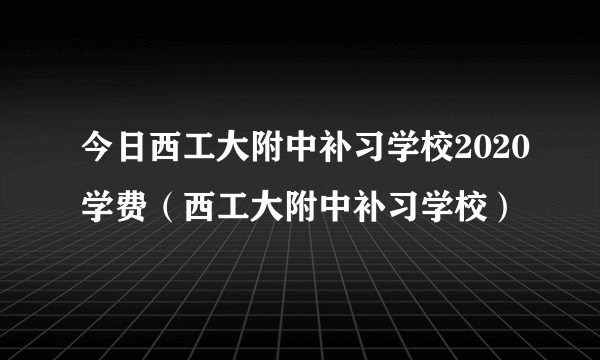 今日西工大附中补习学校2020学费（西工大附中补习学校）