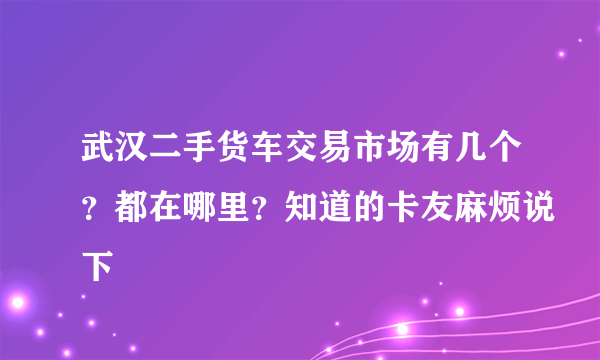 武汉二手货车交易市场有几个？都在哪里？知道的卡友麻烦说下