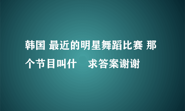 韩国 最近的明星舞蹈比赛 那个节目叫什麼求答案谢谢