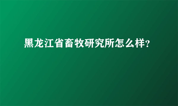 黑龙江省畜牧研究所怎么样？