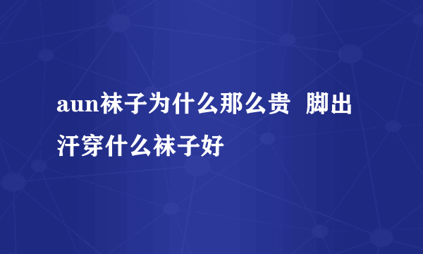 aun袜子为什么那么贵  脚出汗穿什么袜子好