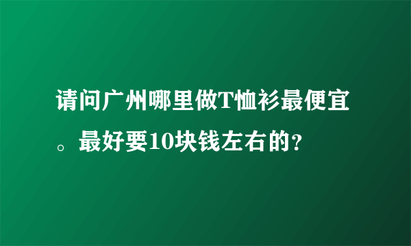 请问广州哪里做T恤衫最便宜。最好要10块钱左右的？