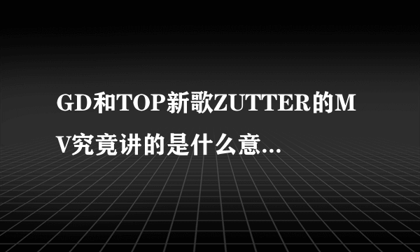 GD和TOP新歌ZUTTER的MV究竟讲的是什么意思？求大神解释