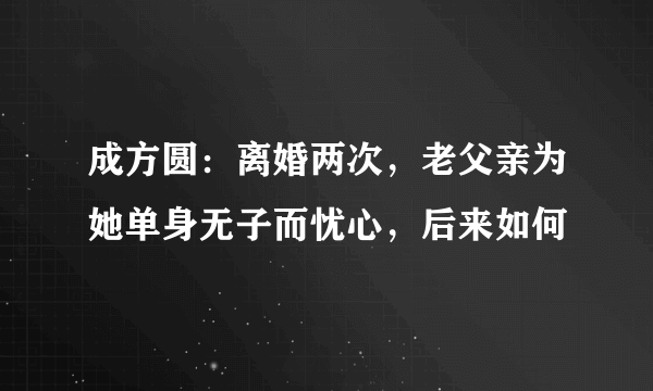 成方圆：离婚两次，老父亲为她单身无子而忧心，后来如何