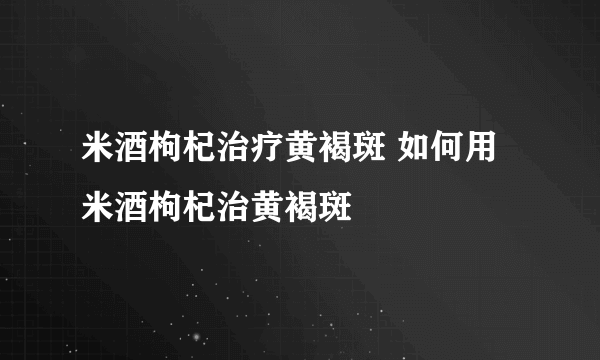 米酒枸杞治疗黄褐斑 如何用米酒枸杞治黄褐斑