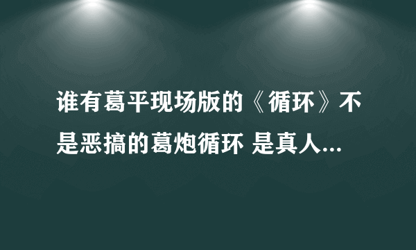 谁有葛平现场版的《循环》不是恶搞的葛炮循环 是真人真唱的循？