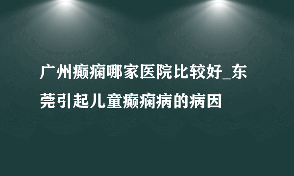 广州癫痫哪家医院比较好_东莞引起儿童癫痫病的病因