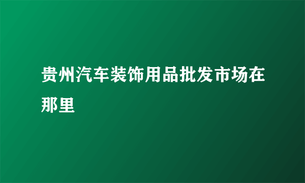 贵州汽车装饰用品批发市场在那里