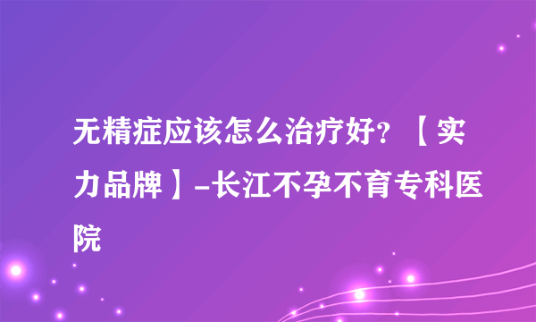 无精症应该怎么治疗好？【实力品牌】-长江不孕不育专科医院