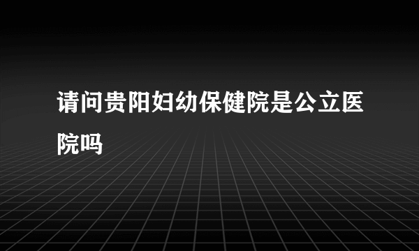 请问贵阳妇幼保健院是公立医院吗