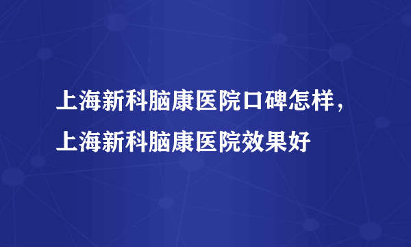 上海新科脑康医院口碑怎样，上海新科脑康医院效果好