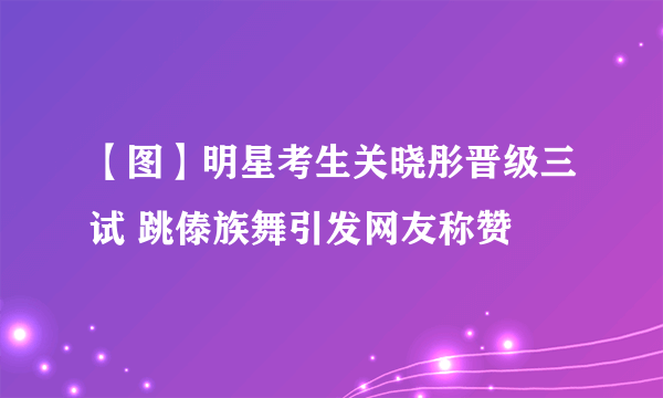 【图】明星考生关晓彤晋级三试 跳傣族舞引发网友称赞