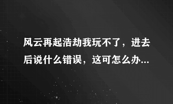 风云再起浩劫我玩不了，进去后说什么错误，这可怎么办啊？？大神帮帮我吧，您不是说需要放什么文件吗？什么文件？怎么放？在哪里找？