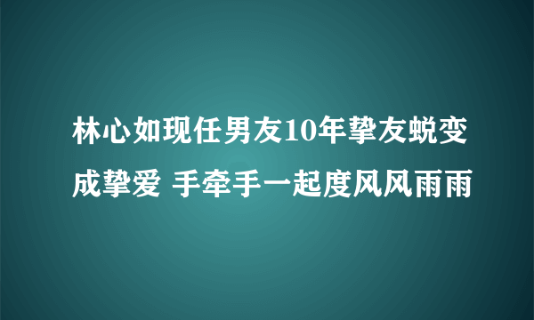 林心如现任男友10年挚友蜕变成挚爱 手牵手一起度风风雨雨