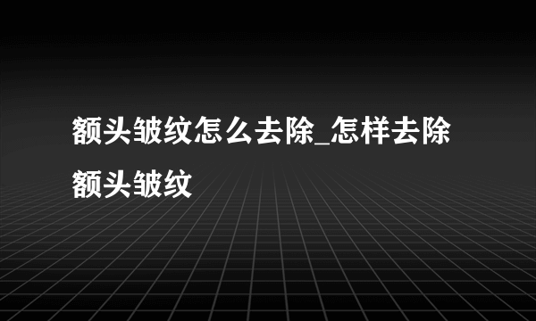 额头皱纹怎么去除_怎样去除额头皱纹