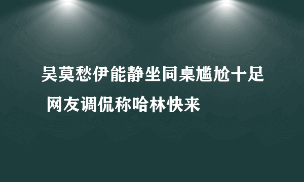 吴莫愁伊能静坐同桌尴尬十足 网友调侃称哈林快来