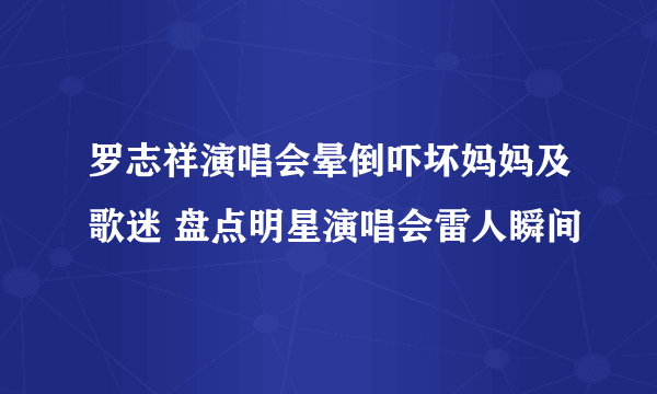 罗志祥演唱会晕倒吓坏妈妈及歌迷 盘点明星演唱会雷人瞬间