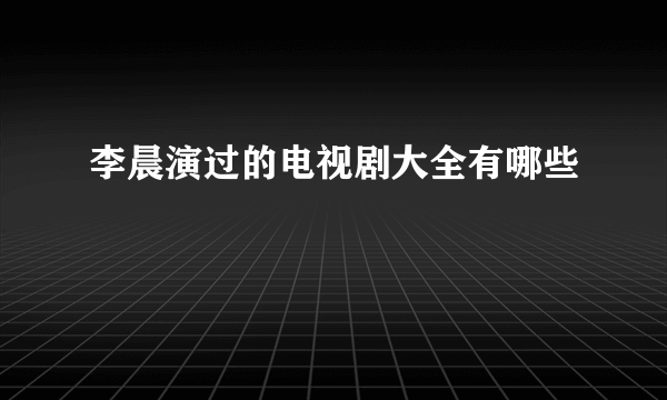 李晨演过的电视剧大全有哪些