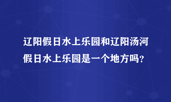 辽阳假日水上乐园和辽阳汤河假日水上乐园是一个地方吗？